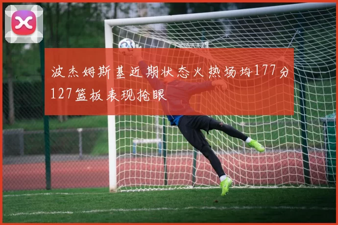 波杰姆斯基近期状态火热场均177分127篮板表现抢眼
