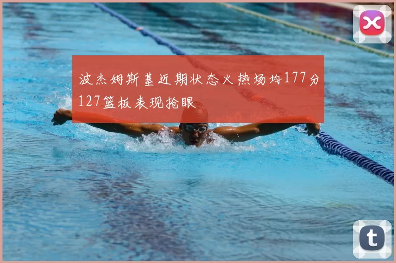 波杰姆斯基近期状态火热场均177分127篮板表现抢眼