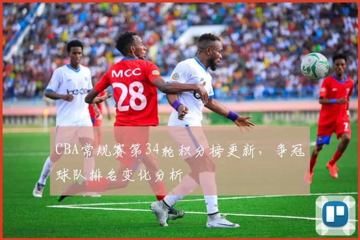 CBA常规赛第34轮积分榜更新，争冠球队排名变化分析