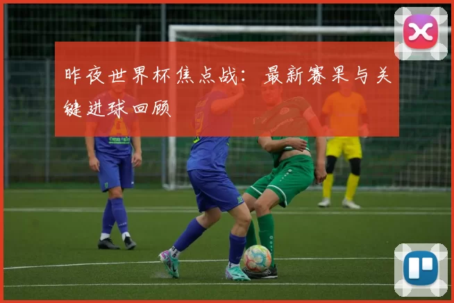 昨夜世界杯焦点战：最新赛果与关键进球回顾