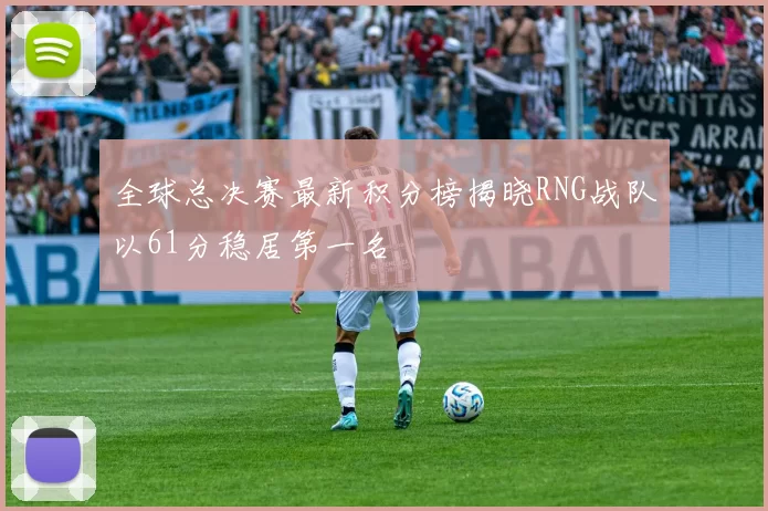 全球总决赛最新积分榜揭晓RNG战队以61分稳居第一名