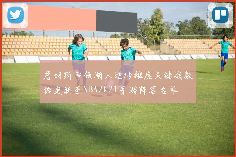 詹姆斯率领湖人逆转雄鹿关键战数据更新至NBA2K21手游阵容名单