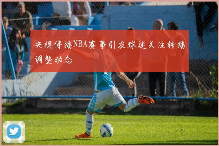 央视停播NBA赛事引发球迷关注转播调整动态