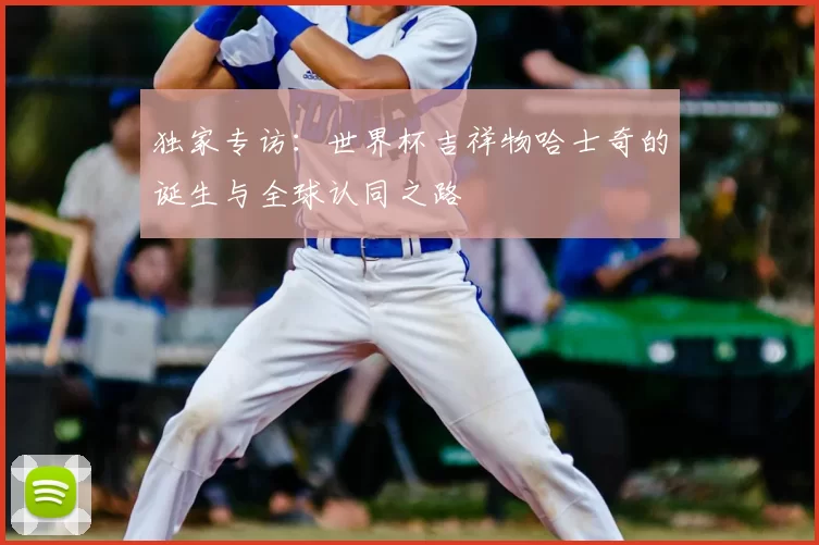 独家专访：世界杯吉祥物哈士奇的诞生与全球认同之路