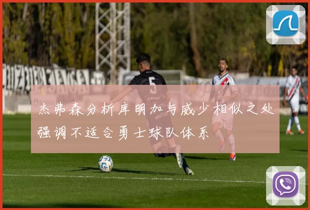 杰弗森分析库明加与威少相似之处强调不适合勇士球队体系