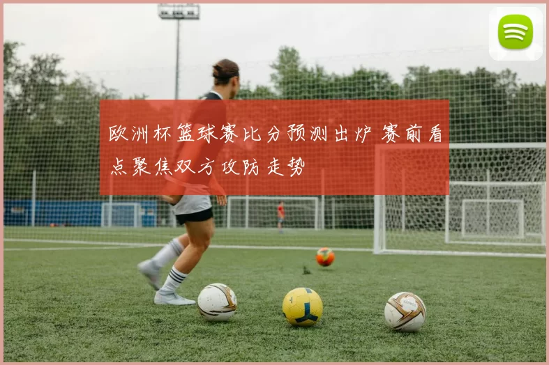 欧洲杯篮球赛比分预测出炉 赛前看点聚焦双方攻防走势