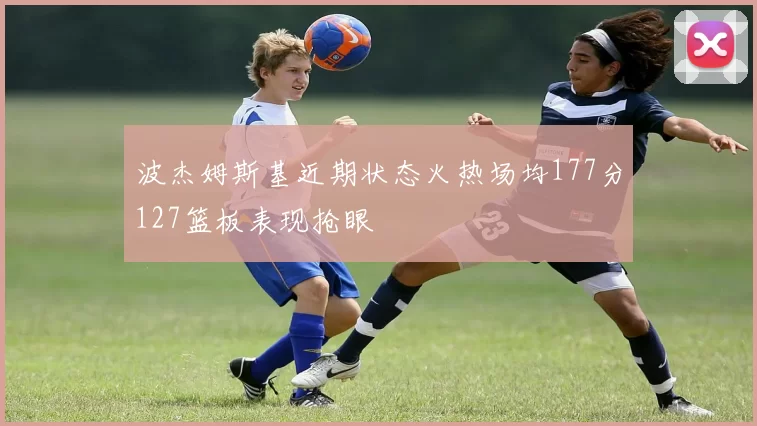 波杰姆斯基近期状态火热场均177分127篮板表现抢眼