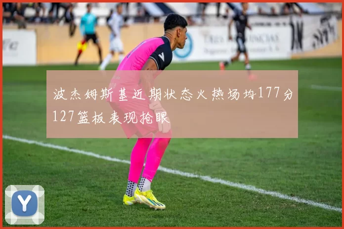 波杰姆斯基近期状态火热场均177分127篮板表现抢眼
