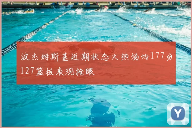 波杰姆斯基近期状态火热场均177分127篮板表现抢眼