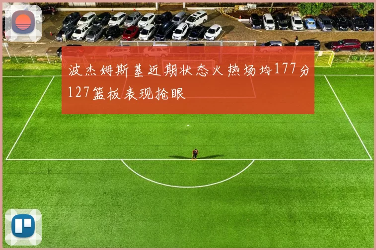 波杰姆斯基近期状态火热场均177分127篮板表现抢眼