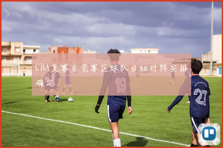 CBA复赛东莞赛区球队分组对阵安排确定