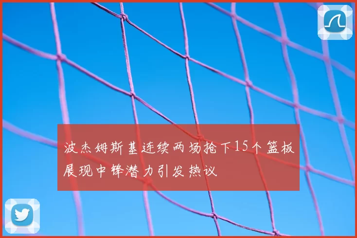 波杰姆斯基连续两场抢下15个篮板展现中锋潜力引发热议